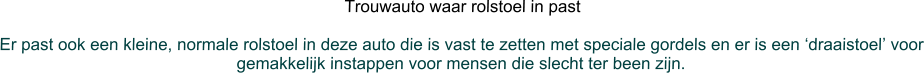 Trouwauto waar rolstoel in past  Er past ook een kleine, normale rolstoel in deze auto die is vast te zetten met speciale gordels en er is een ‘draaistoel’ voor gemakkelijk instappen voor mensen die slecht ter been zijn.