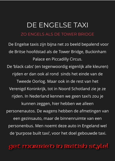 DE ENGELSE TAXI ZO ENGELS ALS DE TOWER BRIDGE   De Engelse taxis zijn bijna net zo beeld bepalend voor de Britse hoofdstad als de Tower Bridge, Buckinham Palace en Piccadilly Circus.  De ‘black cabs’ (en tegenwoordig eigenlijk alle kleuren)  rijden er dan ook al rond  sinds het einde van de Tweede Oorlog. Maar ook in de rest van het  Verenigd Koninkrijk, tot in Noord Schotland zie je ze rijden. In Nederland kennen we geen taxi’s zou je kunnen zeggen, hier hebben we alleen  personenautos. De wagens hebben de afmetingen van een gezinsauto, maar de binnenruimte van een personenbus. Men noemt deze auto in Engeland wel   de ‘purpose built taxi’, voor het doel gebouwde taxi.  Get Married in British Style!